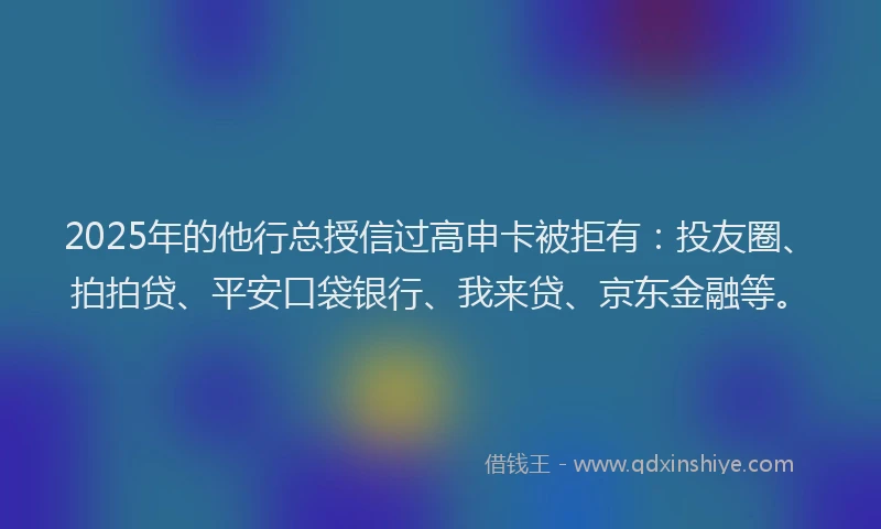 2025年的他行总授信过高申卡被拒有：投友圈、拍拍贷、平安口袋银行、我来贷、京东金融等。