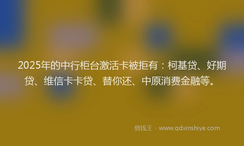 2025年的中行柜台激活卡被拒有：柯基贷、好期贷、维信卡卡贷、替你还、中原消费金融等。