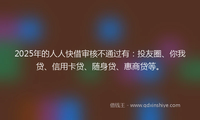 2025年的人人快借审核不通过有：投友圈、你我贷、信用卡贷、随身贷、惠商贷等。
