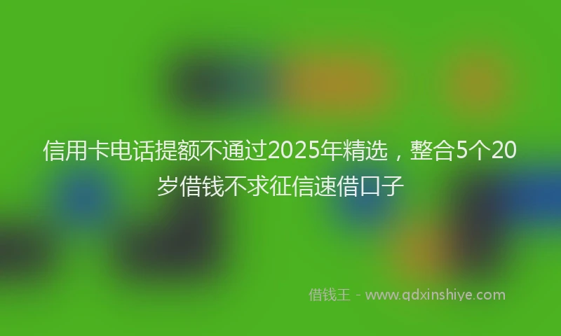 信用卡电话提额不通过2025年精选，整合5个20岁借钱不求征信速借口子