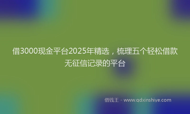 借3000现金平台2025年精选，梳理五个轻松借款无征信记录的平台