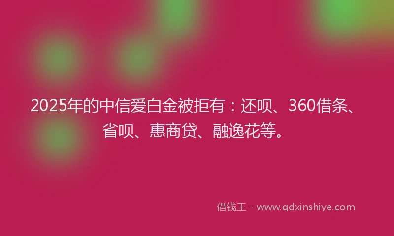 2025年的中信爱白金被拒有：还呗、360借条、省呗、惠商贷、融逸花等。