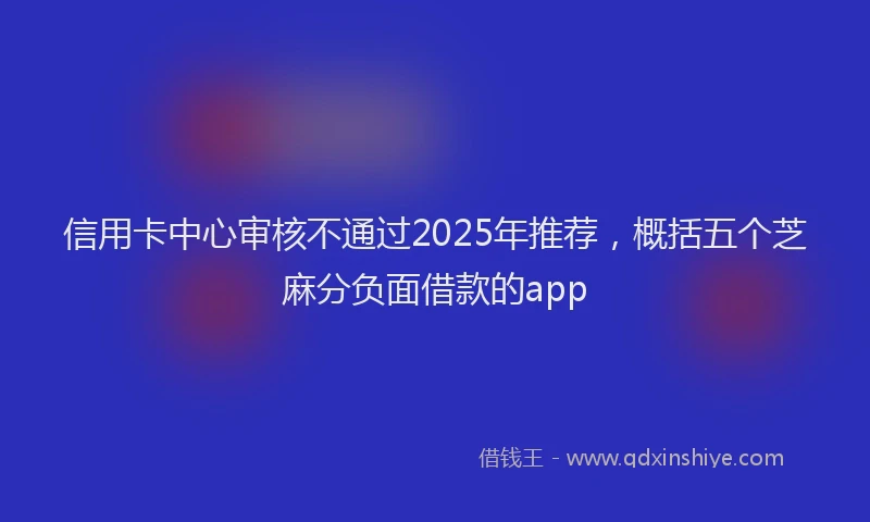 信用卡中心审核不通过2025年推荐，概括五个芝麻分负面借款的app