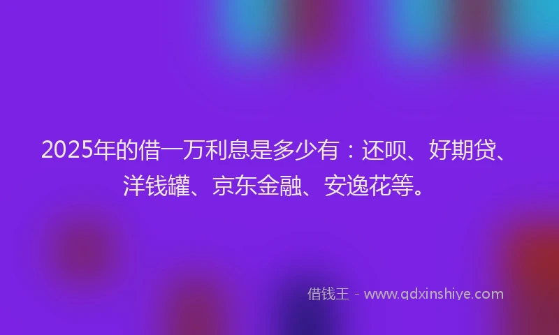 2025年的借一万利息是多少有：还呗、好期贷、洋钱罐、京东金融、安逸花等。