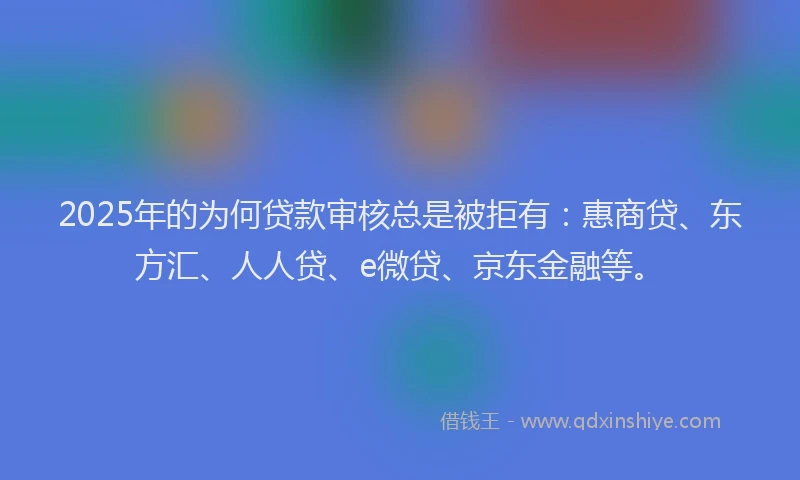 2025年的为何贷款审核总是被拒有：惠商贷、东方汇、人人贷、e微贷、京东金融等。