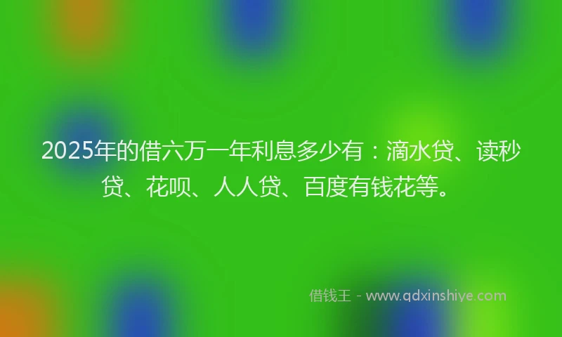 2025年的借六万一年利息多少有：滴水贷、读秒贷、花呗、人人贷、百度有钱花等。