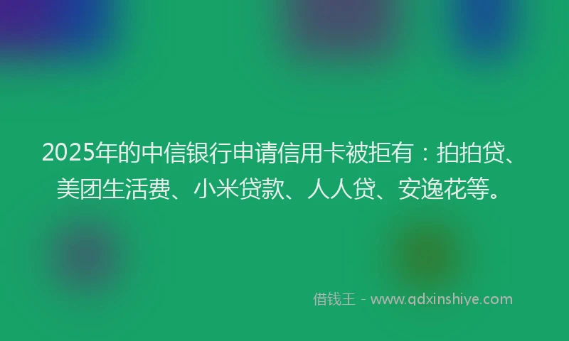 2025年的中信银行申请信用卡被拒有：拍拍贷、美团生活费、小米贷款、人人贷、安逸花等。