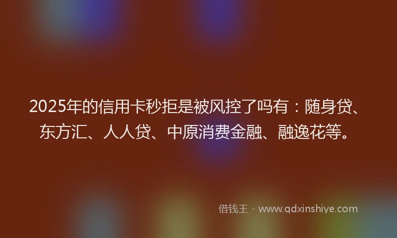 2025年的信用卡秒拒是被风控了吗有：随身贷、东方汇、人人贷、中原消费金融、融逸花等。