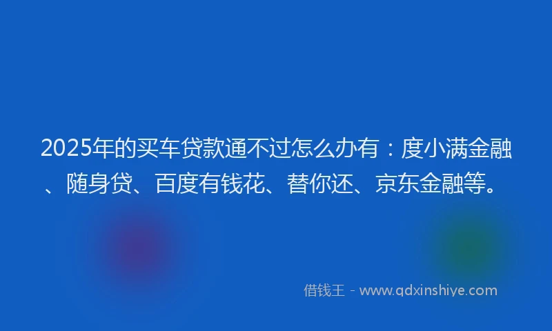 2025年的买车贷款通不过怎么办有：度小满金融、随身贷、百度有钱花、替你还、京东金融等。
