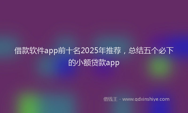 借款软件app前十名2025年推荐，总结五个必下的小额贷款app