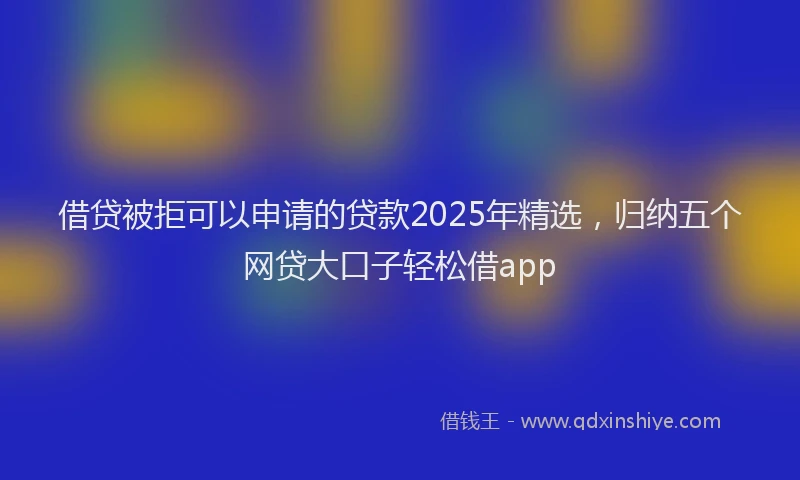 借贷被拒可以申请的贷款2025年精选，归纳五个网贷大口子轻松借app