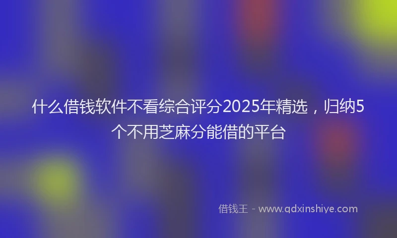 什么借钱软件不看综合评分2025年精选，归纳5个不用芝麻分能借的平台