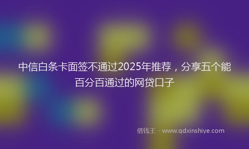 中信白条卡面签不通过2025年推荐，分享五个能百分百通过的网贷口子