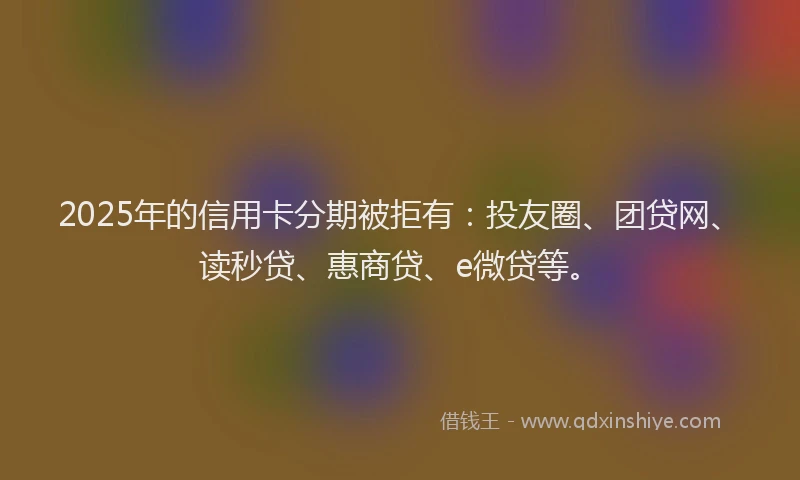 2025年的信用卡分期被拒有：投友圈、团贷网、读秒贷、惠商贷、e微贷等。