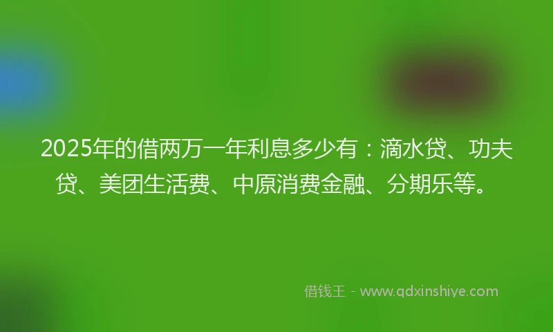 2025年的借两万一年利息多少有：滴水贷、功夫贷、美团生活费、中原消费金融、分期乐等。