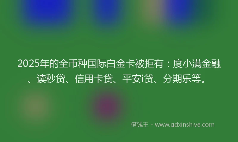 2025年的全币种国际白金卡被拒有：度小满金融、读秒贷、信用卡贷、平安i贷、分期乐等。
