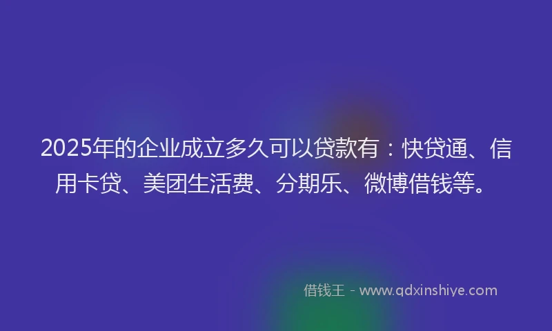 2025年的企业成立多久可以贷款有：快贷通、信用卡贷、美团生活费、分期乐、微博借钱等。