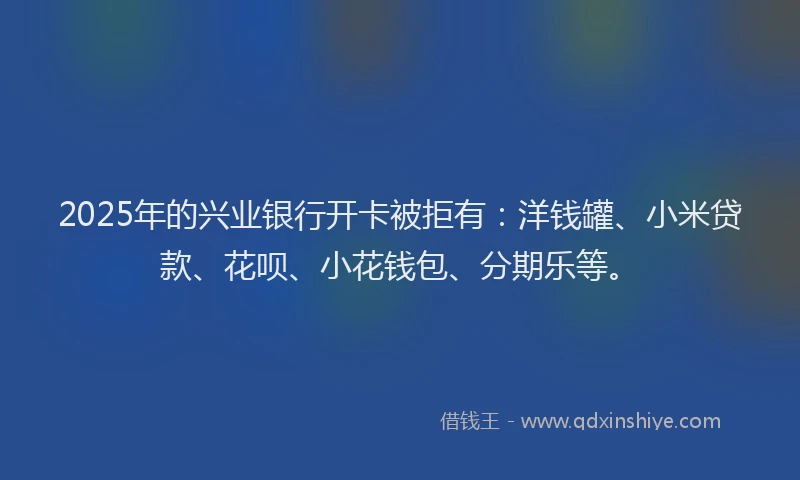 2025年的兴业银行开卡被拒有：洋钱罐、小米贷款、花呗、小花钱包、分期乐等。