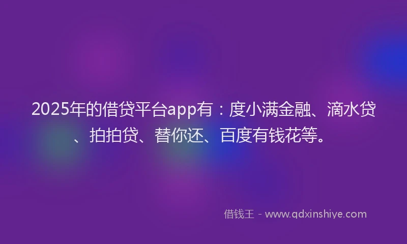 2025年的借贷平台app有：度小满金融、滴水贷、拍拍贷、替你还、百度有钱花等。