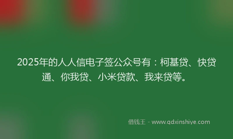 2025年的人人信电子签公众号有：柯基贷、快贷通、你我贷、小米贷款、我来贷等。