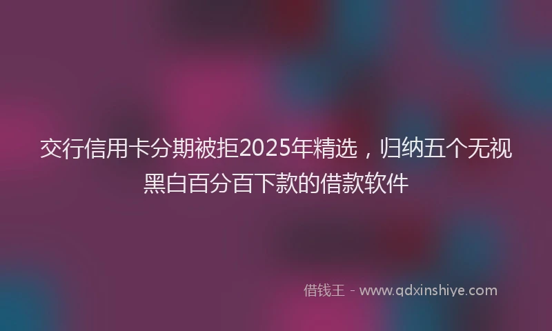 交行信用卡分期被拒2025年精选，归纳五个无视黑白百分百下款的借款软件