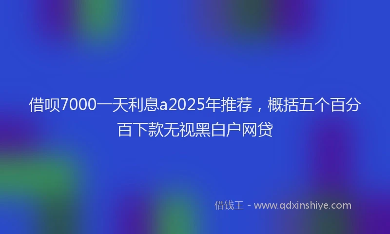 借呗7000一天利息a2025年推荐，概括五个百分百下款无视黑白户网贷