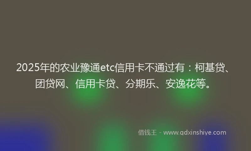 2025年的农业豫通etc信用卡不通过有：柯基贷、团贷网、信用卡贷、分期乐、安逸花等。