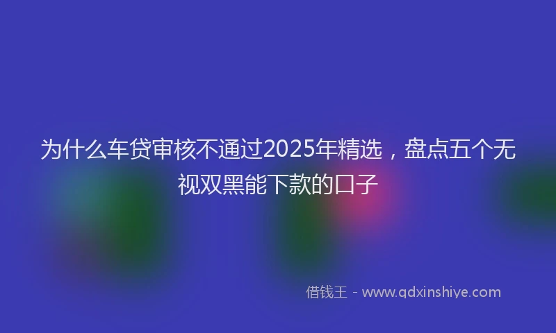 为什么车贷审核不通过2025年精选，盘点五个无视双黑能下款的口子