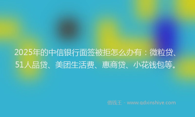 2025年的中信银行面签被拒怎么办有：微粒贷、51人品贷、美团生活费、惠商贷、小花钱包等。
