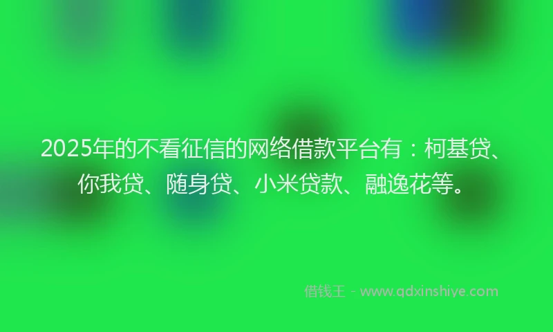 2025年的不看征信的网络借款平台有：柯基贷、你我贷、随身贷、小米贷款、融逸花等。