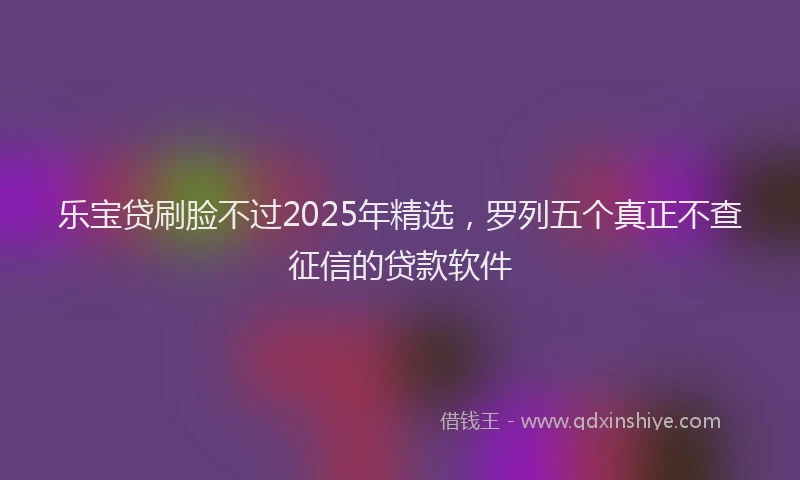 乐宝贷刷脸不过2025年精选，罗列五个真正不查征信的贷款软件