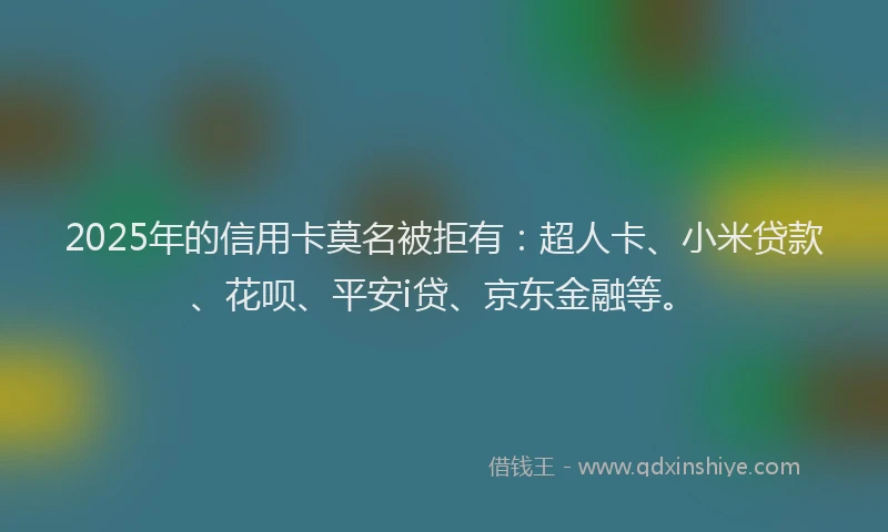 2025年的信用卡莫名被拒有：超人卡、小米贷款、花呗、平安i贷、京东金融等。