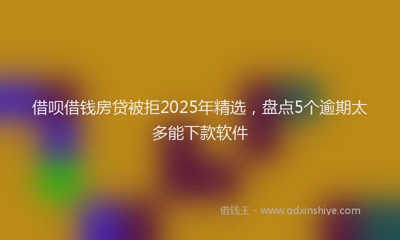 借呗借钱房贷被拒2025年精选，盘点5个逾期太多能下款软件