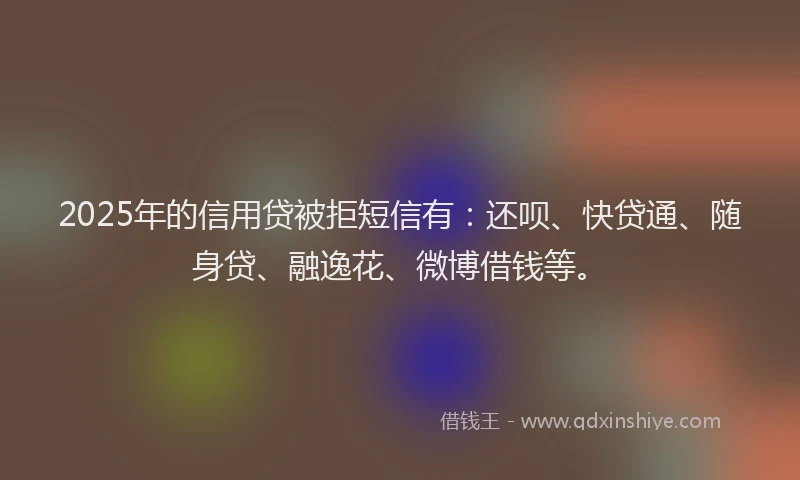 2025年的信用贷被拒短信有：还呗、快贷通、随身贷、融逸花、微博借钱等。