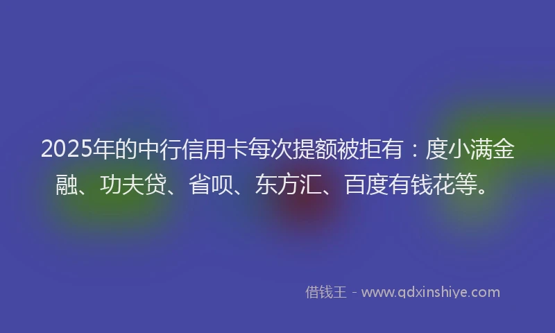 2025年的中行信用卡每次提额被拒有：度小满金融、功夫贷、省呗、东方汇、百度有钱花等。