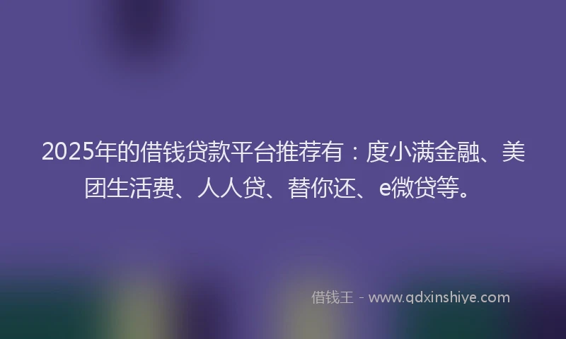 2025年的借钱贷款平台推荐有：度小满金融、美团生活费、人人贷、替你还、e微贷等。