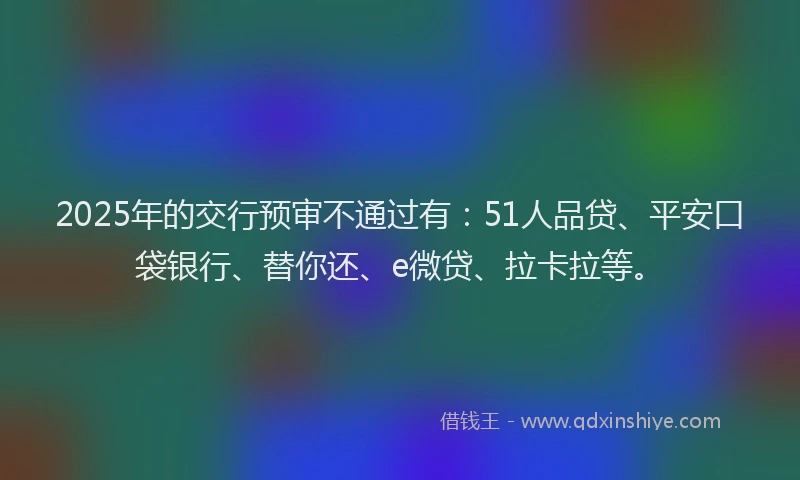 2025年的交行预审不通过有：51人品贷、平安口袋银行、替你还、e微贷、拉卡拉等。