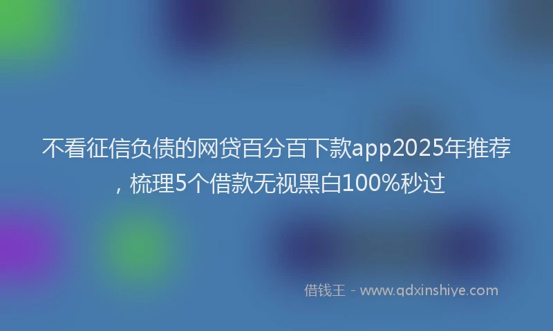 不看征信负债的网贷百分百下款app2025年推荐，梳理5个借款无视黑白100%秒过