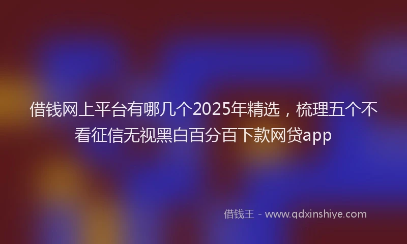 借钱网上平台有哪几个2025年精选，梳理五个不看征信无视黑白百分百下款网贷app