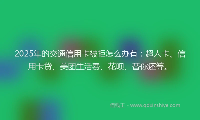 2025年的交通信用卡被拒怎么办有：超人卡、信用卡贷、美团生活费、花呗、替你还等。