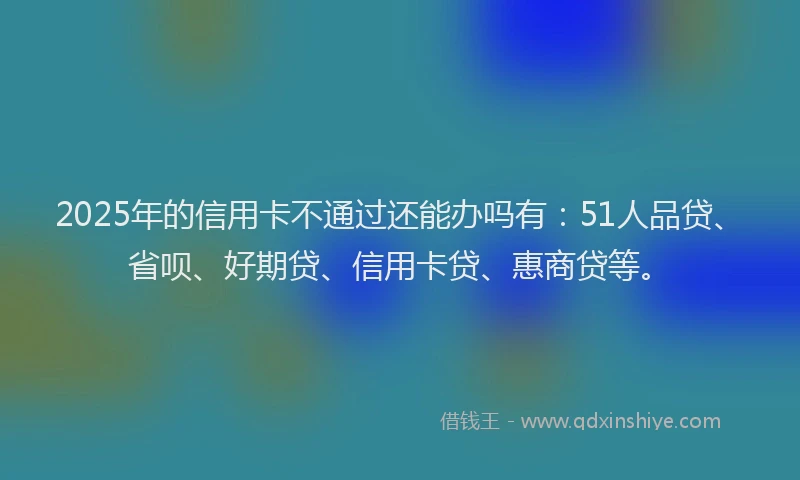 2025年的信用卡不通过还能办吗有：51人品贷、省呗、好期贷、信用卡贷、惠商贷等。