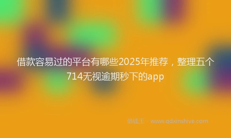 借款容易过的平台有哪些2025年推荐，整理五个714无视逾期秒下的app