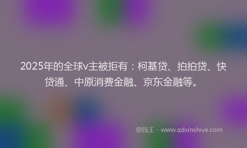 2025年的全球v主被拒有：柯基贷、拍拍贷、快贷通、中原消费金融、京东金融等。