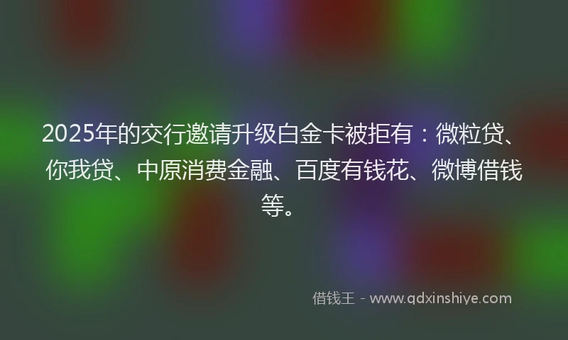 2025年的交行邀请升级白金卡被拒有：微粒贷、你我贷、中原消费金融、百度有钱花、微博借钱等。