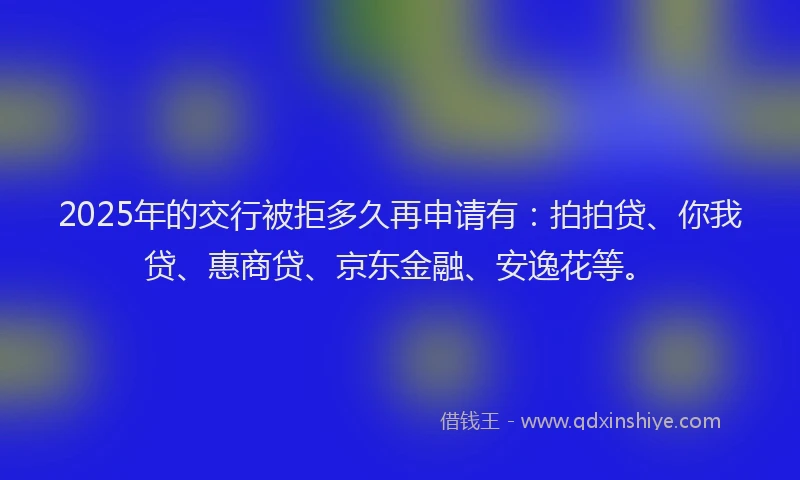 2025年的交行被拒多久再申请有：拍拍贷、你我贷、惠商贷、京东金融、安逸花等。