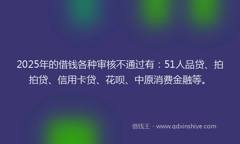 2025年的借钱各种审核不通过有：51人品贷、拍拍贷、信用卡贷、花呗、中原消费金融等。
