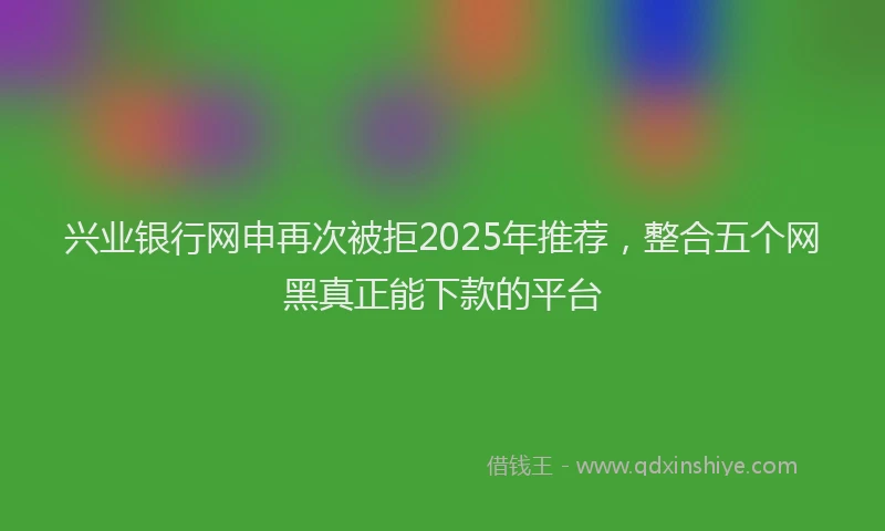 兴业银行网申再次被拒2025年推荐，整合五个网黑真正能下款的平台