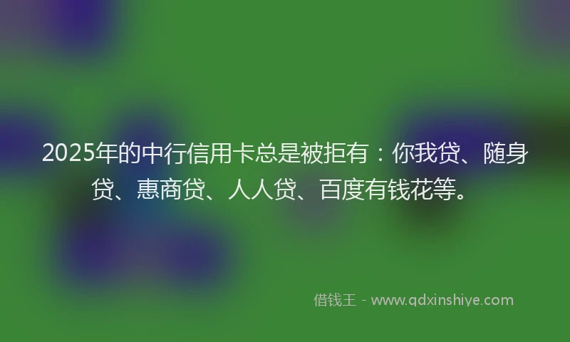 2025年的中行信用卡总是被拒有：你我贷、随身贷、惠商贷、人人贷、百度有钱花等。