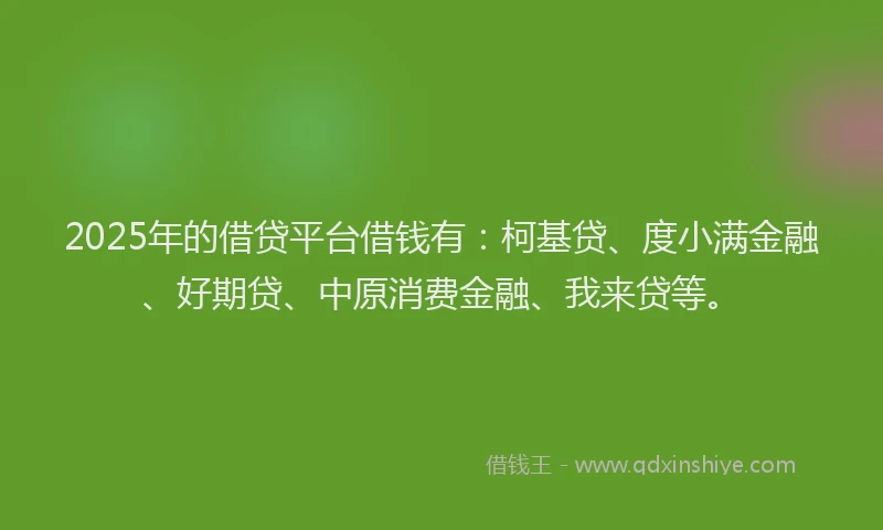 2025年的借贷平台借钱有：柯基贷、度小满金融、好期贷、中原消费金融、我来贷等。