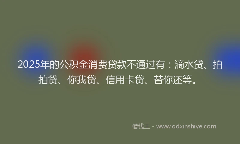 2025年的公积金消费贷款不通过有：滴水贷、拍拍贷、你我贷、信用卡贷、替你还等。